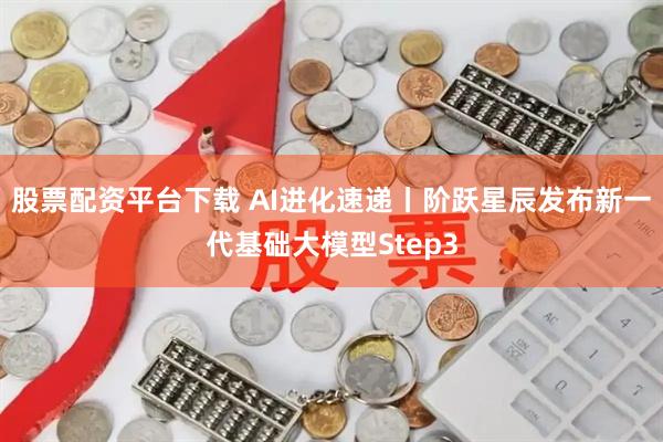 股票配资平台下载 AI进化速递丨阶跃星辰发布新一代基础大模型Step3
