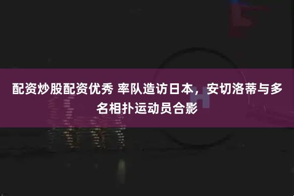 配资炒股配资优秀 率队造访日本，安切洛蒂与多名相扑运动员合影