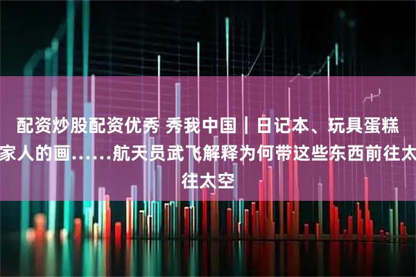 配资炒股配资优秀 秀我中国｜日记本、玩具蛋糕、家人的画……航天员武飞解释为何带这些东西前往太空